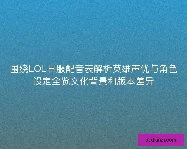围绕LOL日服配音表解析英雄声优与角色设定全览文化背景和版本差异