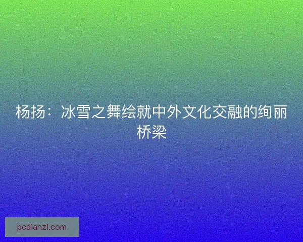 杨扬：冰雪之舞绘就中外文化交融的绚丽桥梁