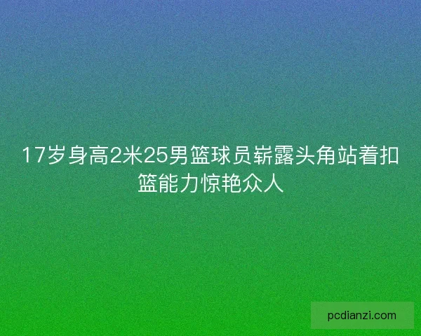 17岁身高2米25男篮球员崭露头角站着扣篮能力惊艳众人