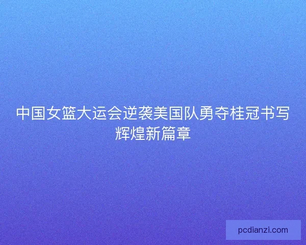 中国女篮大运会逆袭美国队勇夺桂冠书写辉煌新篇章