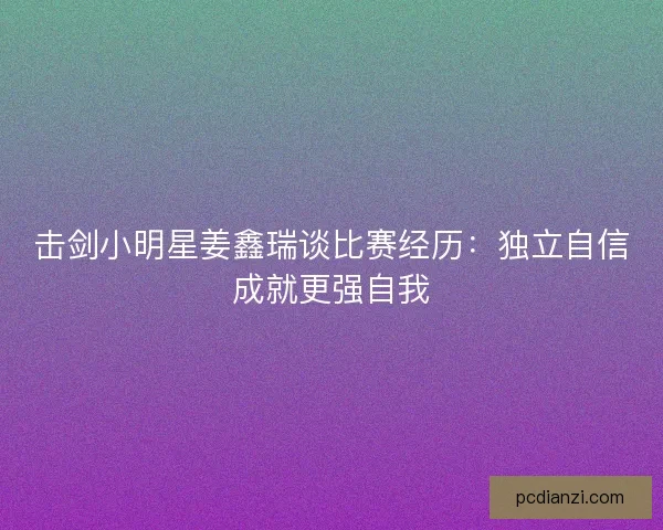击剑小明星姜鑫瑞谈比赛经历：独立自信成就更强自我