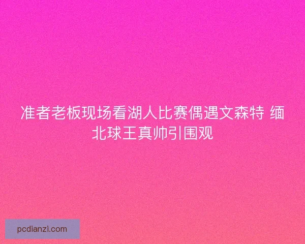 准者老板现场看湖人比赛偶遇文森特 缅北球王真帅引围观 准者老板现场看湖人比赛偶遇文森特 缅北球王真帅引围观