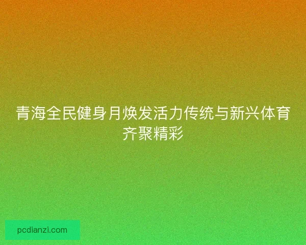 青海全民健身月焕发活力传统与新兴体育齐聚精彩 青海全民健身月焕发活力传统与新兴体育齐聚精彩