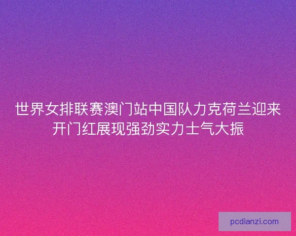 世界女排联赛澳门站中国队力克荷兰迎来开门红展现强劲实力士气大振 世界女排联赛澳门站中国队力克荷兰迎来开门红展现强劲实力士气大振