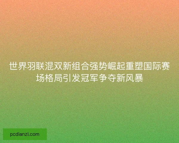 世界羽联混双新组合强势崛起重塑国际赛场格局引发冠军争夺新风暴