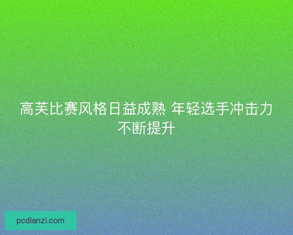 高芙比赛风格日益成熟 年轻选手冲击力不断提升