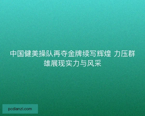 中国健美操队再夺金牌续写辉煌 力压群雄展现实力与风采 中国健美操队再夺金牌续写辉煌 力压群雄展现实力与风采