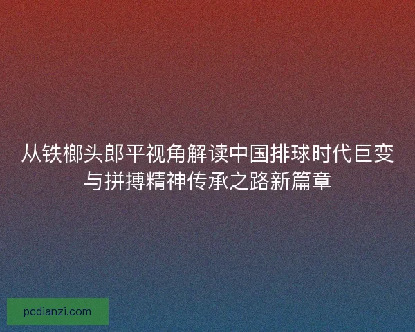 从铁榔头郎平视角解读中国排球时代巨变与拼搏精神传承之路新篇章