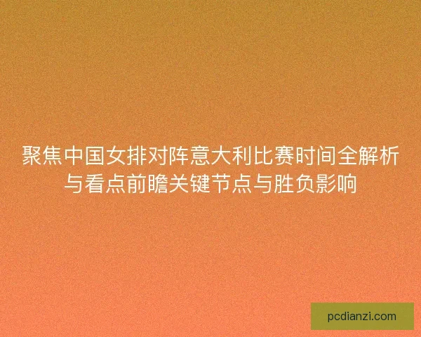 聚焦中国女排对阵意大利比赛时间全解析与看点前瞻关键节点与胜负影响