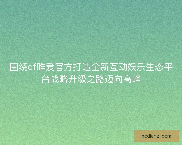围绕cf唯爱官方打造全新互动娱乐生态平台战略升级之路迈向高峰 围绕cf唯爱官方打造全新互动娱乐生态平台战略升级之路迈向高峰